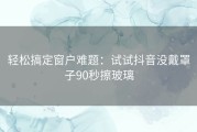 轻松搞定窗户难题：试试抖音没戴罩子90秒擦玻璃