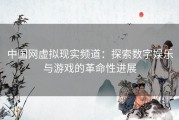 中国网虚拟现实频道：探索数字娱乐与游戏的革命性进展