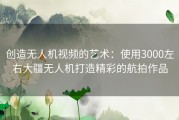 创造无人机视频的艺术：使用3000左右大疆无人机打造精彩的航拍作品