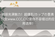 艳丽充满魅力！超爆乳lカップの豊満巨女www.CCC,CYZ是你不容错过的应用选择！