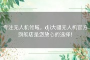 专注无人机领域，dji大疆无人机官方旗舰店是您放心的选择！