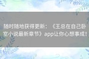 随时随地获得更新：《王总在自己卧室小说最新章节》app让你心想事成！