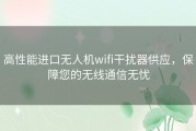 高性能进口无人机wifi干扰器供应，保障您的无线通信无忧