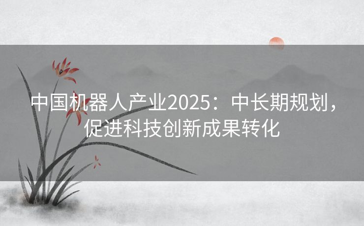 中国机器人产业2025：中长期规划，促进科技创新成果转化