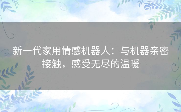 新一代家用情感机器人：与机器亲密接触，感受无尽的温暖