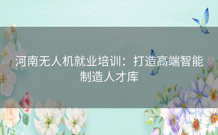 河南无人机就业培训：打造高端智能制造人才库