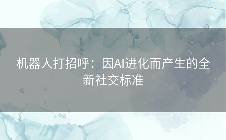 机器人打招呼：因AI进化而产生的全新社交标准