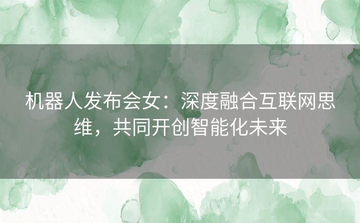 机器人发布会女：深度融合互联网思维，共同开创智能化未来