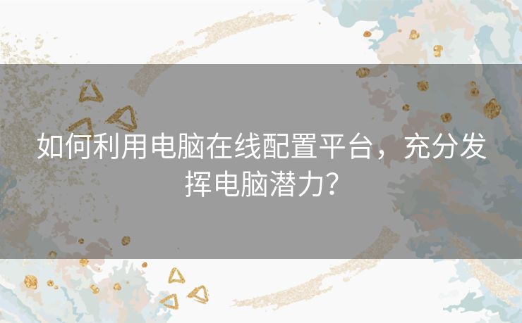 如何利用电脑在线配置平台，充分发挥电脑潜力？