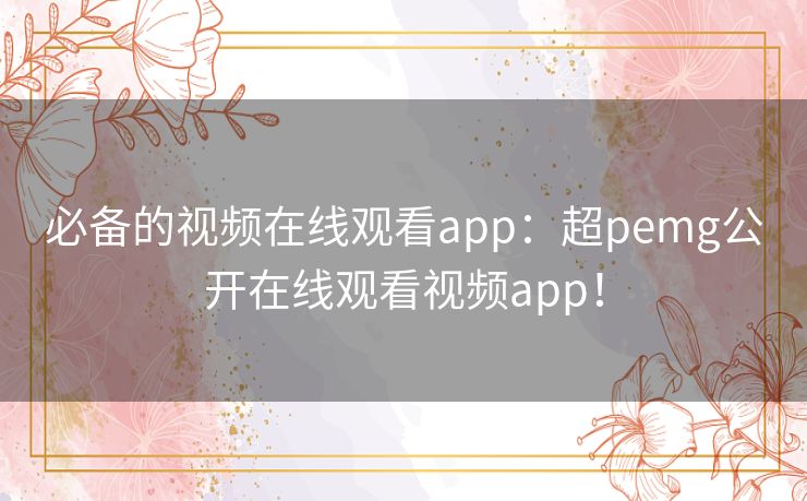 必备的视频在线观看app：超pemg公开在线观看视频app！