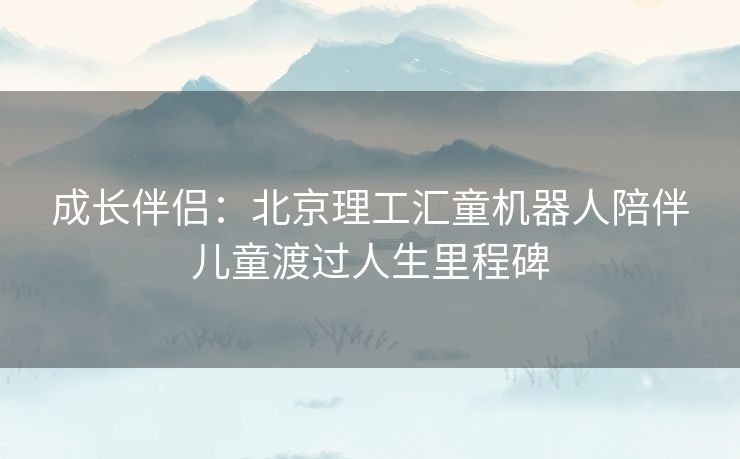 成长伴侣：北京理工汇童机器人陪伴儿童渡过人生里程碑