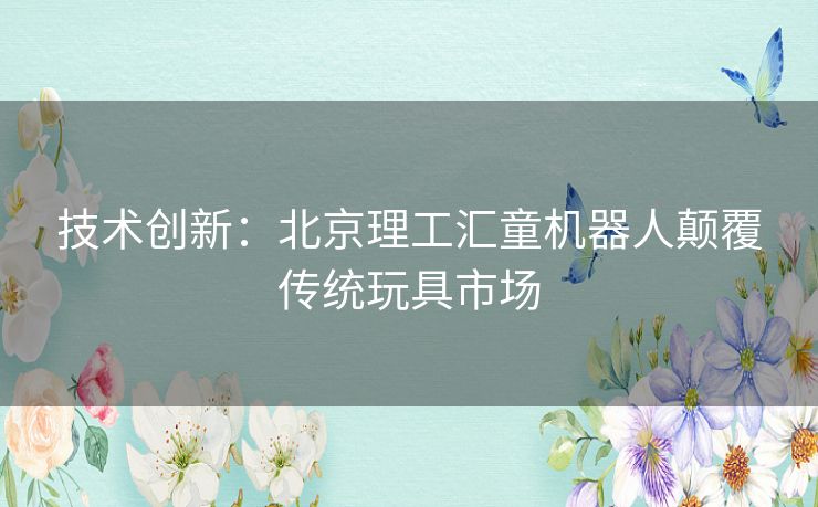 技术创新：北京理工汇童机器人颠覆传统玩具市场