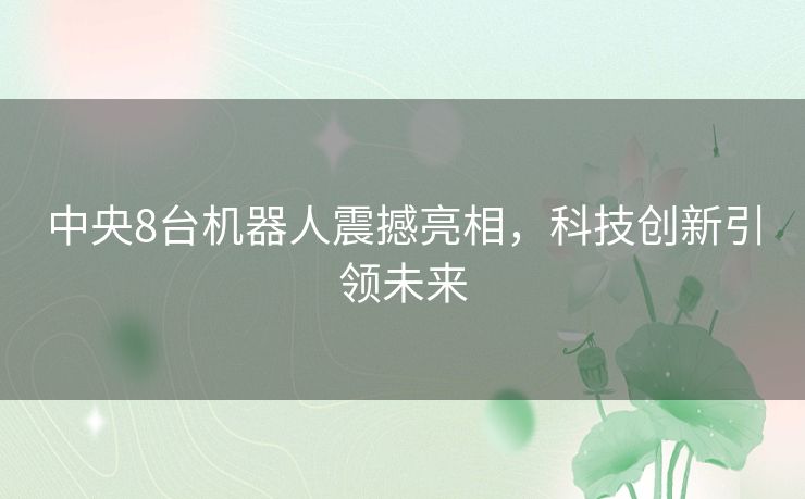 中央8台机器人震撼亮相，科技创新引领未来