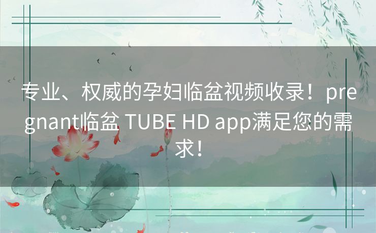 专业、权威的孕妇临盆视频收录！pregnant临盆 TUBE HD app满足您的需求！