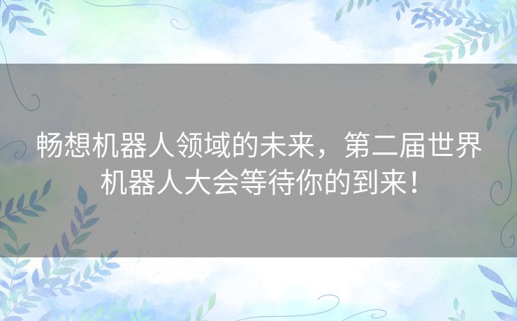 畅想机器人领域的未来，第二届世界机器人大会等待你的到来！