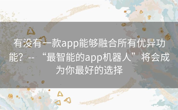 有没有一款app能够融合所有优异功能？-- “最智能的app机器人”将会成为你最好的选择