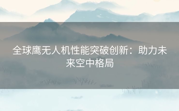 全球鹰无人机性能突破创新：助力未来空中格局