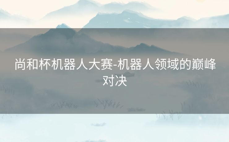 尚和杯机器人大赛-机器人领域的巅峰对决