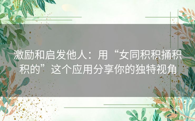 激励和启发他人：用“女同积积捅积积的”这个应用分享你的独特视角