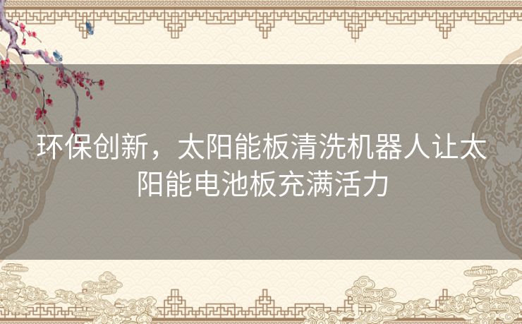 环保创新，太阳能板清洗机器人让太阳能电池板充满活力