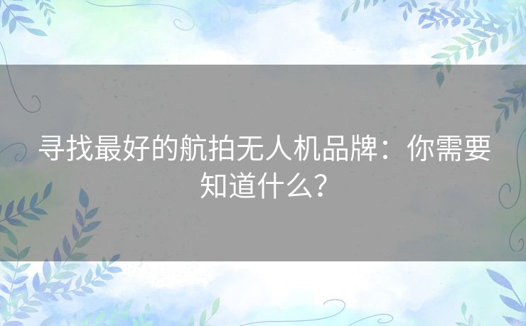 寻找最好的航拍无人机品牌：你需要知道什么？