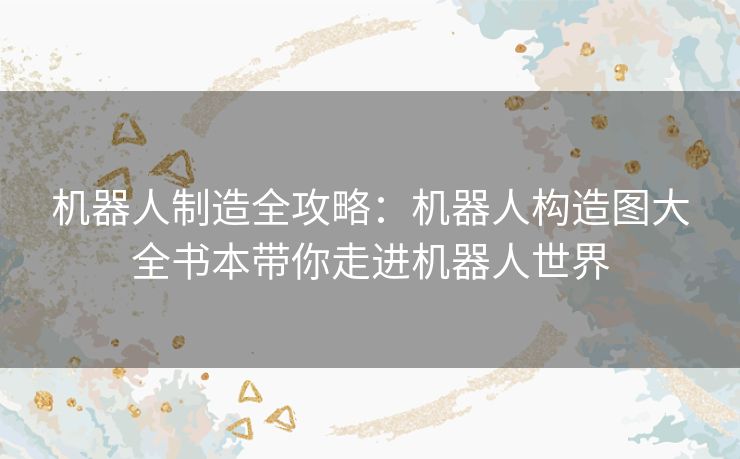 机器人制造全攻略：机器人构造图大全书本带你走进机器人世界