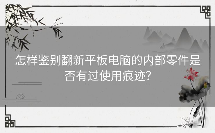 怎样鉴别翻新平板电脑的内部零件是否有过使用痕迹？