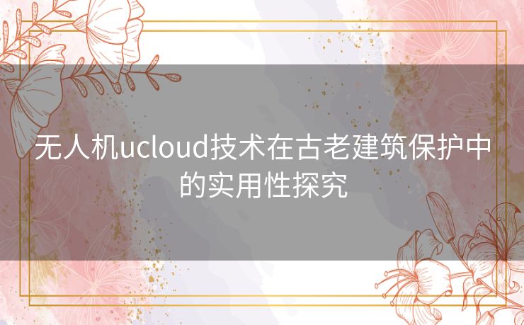 无人机ucloud技术在古老建筑保护中的实用性探究