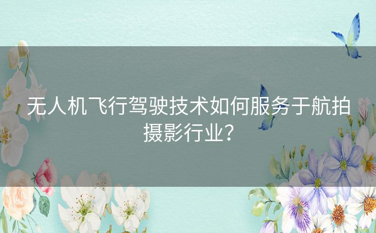 无人机飞行驾驶技术如何服务于航拍摄影行业？