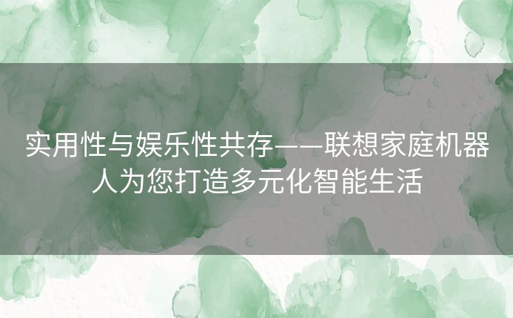 实用性与娱乐性共存——联想家庭机器人为您打造多元化智能生活