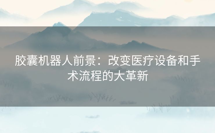 胶囊机器人前景：改变医疗设备和手术流程的大革新