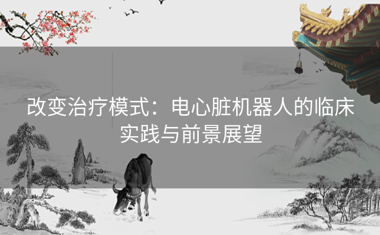 改变治疗模式：电心脏机器人的临床实践与前景展望