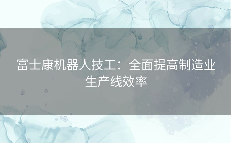 富士康机器人技工：全面提高制造业生产线效率