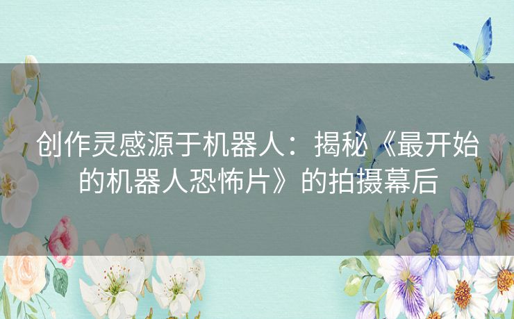 创作灵感源于机器人：揭秘《最开始的机器人恐怖片》的拍摄幕后