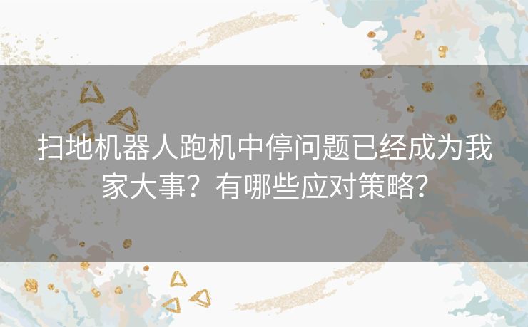 扫地机器人跑机中停问题已经成为我家大事？有哪些应对策略？