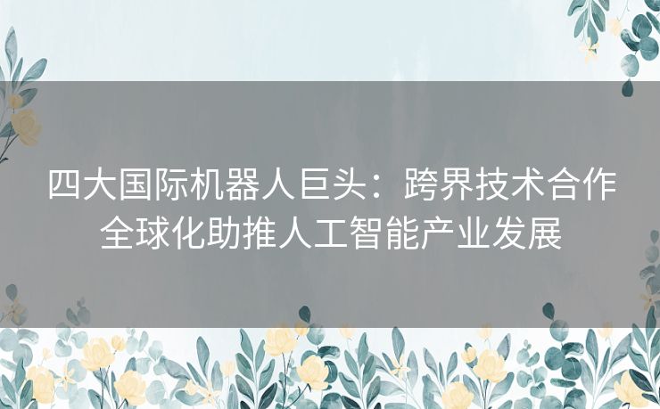 四大国际机器人巨头：跨界技术合作全球化助推人工智能产业发展