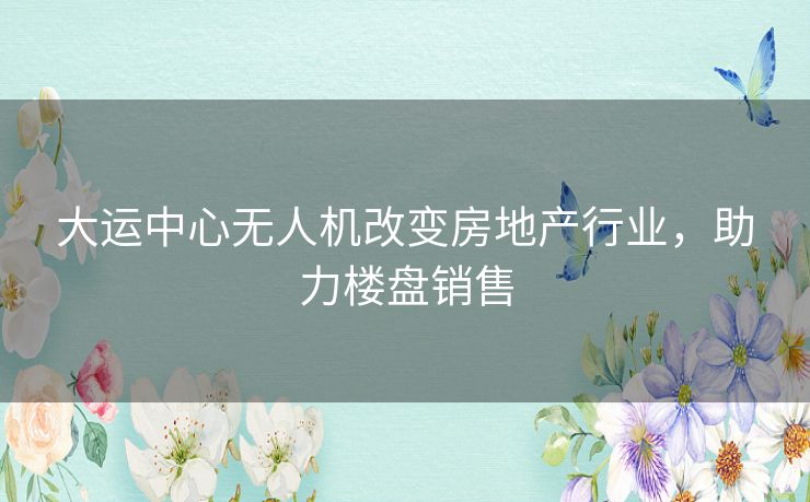 大运中心无人机改变房地产行业，助力楼盘销售