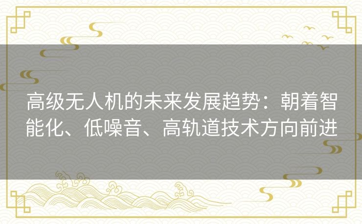 高级无人机的未来发展趋势：朝着智能化、低噪音、高轨道技术方向前进