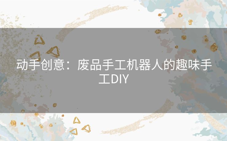 动手创意：废品手工机器人的趣味手工DIY