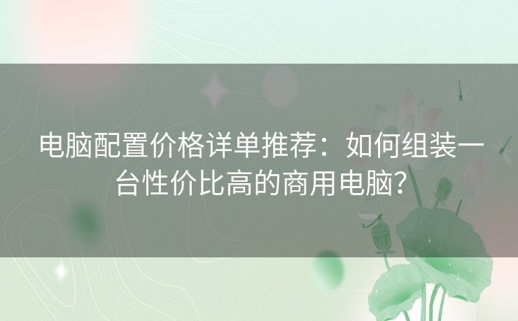 电脑配置价格详单推荐：如何组装一台性价比高的商用电脑？