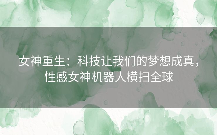 女神重生：科技让我们的梦想成真，性感女神机器人横扫全球