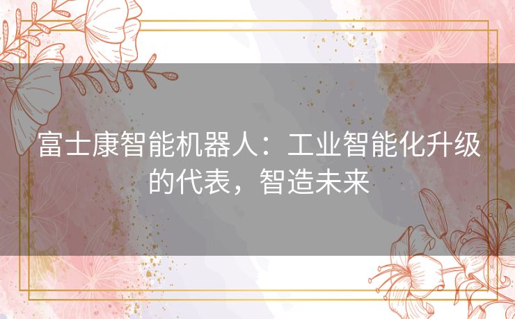 富士康智能机器人：工业智能化升级的代表，智造未来