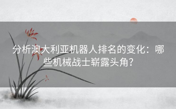 分析澳大利亚机器人排名的变化：哪些机械战士崭露头角？