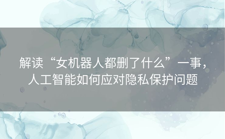 解读“女机器人都删了什么”一事，人工智能如何应对隐私保护问题