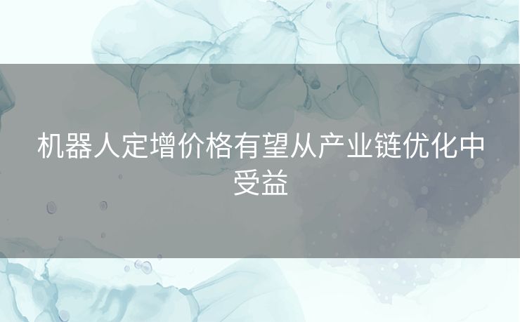 机器人定增价格有望从产业链优化中受益