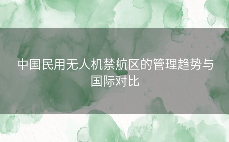 中国民用无人机禁航区的管理趋势与国际对比