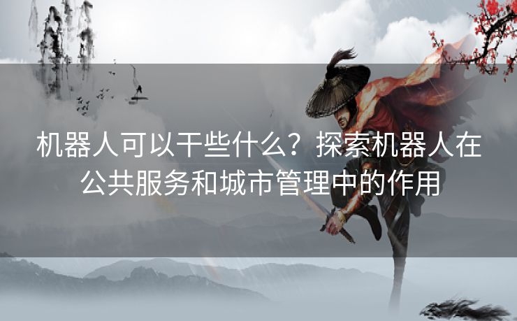 机器人可以干些什么？探索机器人在公共服务和城市管理中的作用