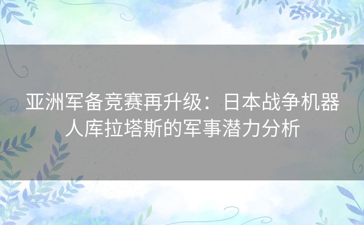 亚洲军备竞赛再升级：日本战争机器人库拉塔斯的军事潜力分析