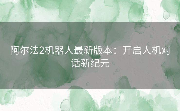 阿尔法2机器人最新版本：开启人机对话新纪元