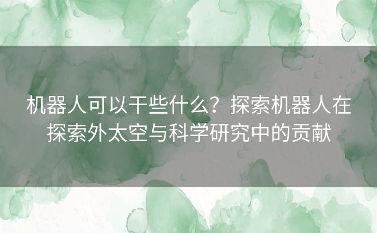 机器人可以干些什么？探索机器人在探索外太空与科学研究中的贡献